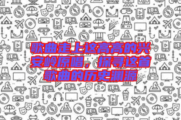 歌曲走上這高高的興安嶺原唱，探尋這首歌曲的歷史淵源