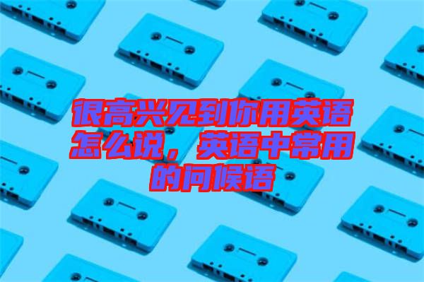 很高興見到你用英語怎么說，英語中常用的問候語