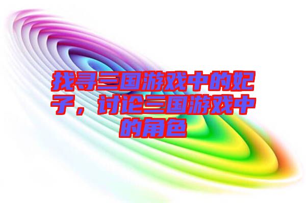 找尋三國游戲中的妃子，討論三國游戲中的角色