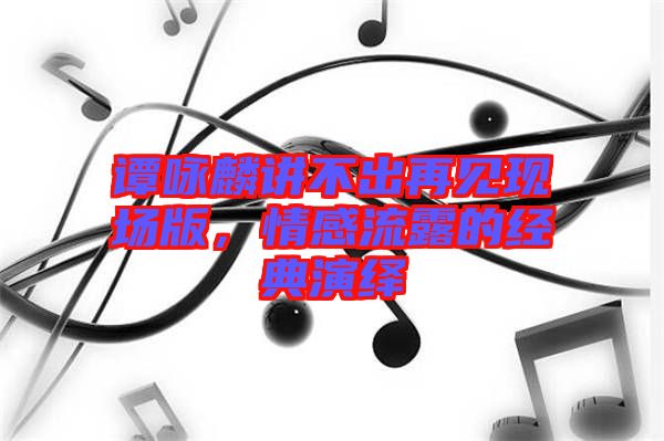 譚詠麟講不出再見現(xiàn)場(chǎng)版，情感流露的經(jīng)典演繹