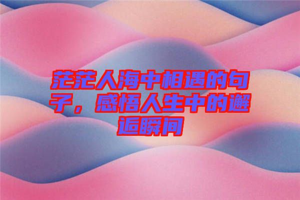 茫茫人海中相遇的句子，感悟人生中的邂逅瞬間