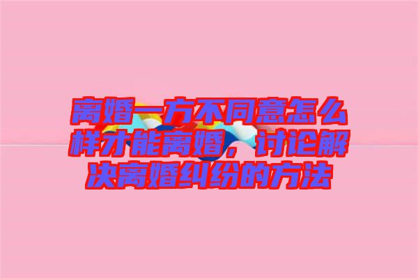 離婚一方不同意怎么樣才能離婚，討論解決離婚糾紛的方法