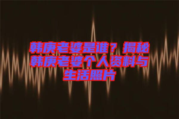 韓庚老婆是誰？揭秘韓庚老婆個(gè)人資料與生活照片
