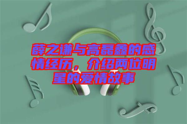 薛之謙與高磊鑫的感情經(jīng)歷，介紹兩位明星的愛(ài)情故事
