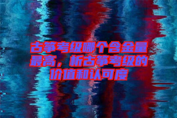 古箏考級(jí)哪個(gè)含金量最高，析古箏考級(jí)的價(jià)值和認(rèn)可度