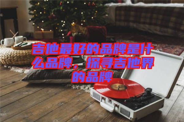 吉他最好的品牌是什么品牌，探尋吉他界的品牌