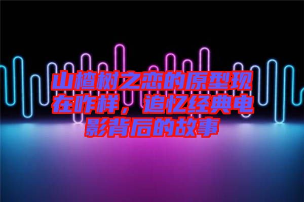 山楂樹(shù)之戀的原型現(xiàn)在咋樣，追憶經(jīng)典電影背后的故事