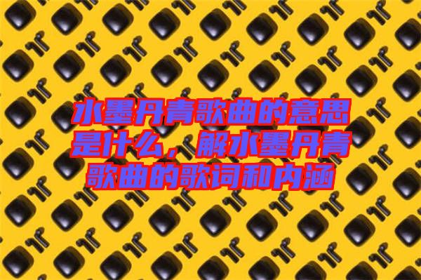 水墨丹青歌曲的意思是什么，解水墨丹青歌曲的歌詞和內(nèi)涵