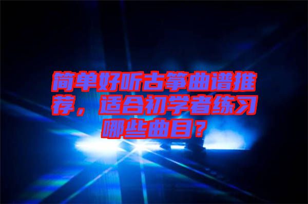 簡單好聽古箏曲譜推薦，適合初學者練習哪些曲目？
