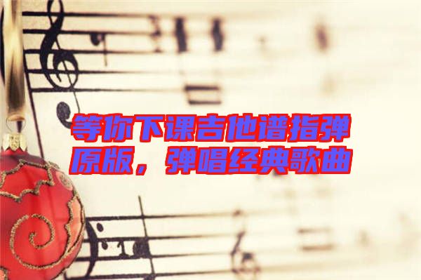 等你下課吉他譜指彈原版，彈唱經(jīng)典歌曲