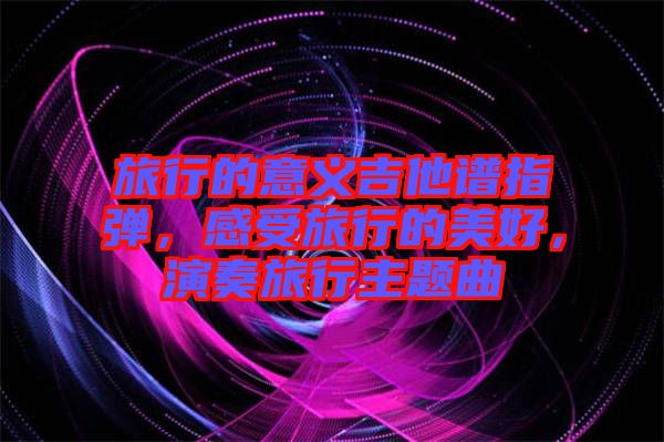 旅行的意義吉他譜指彈，感受旅行的美好，演奏旅行主題曲