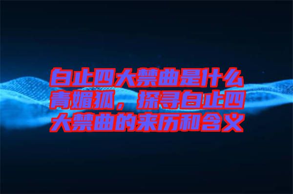白止四大禁曲是什么青媚狐，探尋白止四大禁曲的來(lái)歷和含義