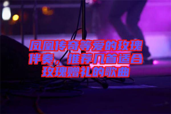 鳳凰傳奇等愛的玫瑰伴奏，推薦幾首適合玫瑰贈(zèng)禮的歌曲