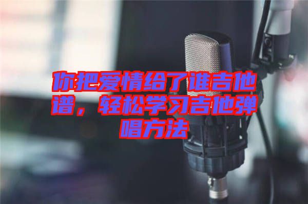 你把愛情給了誰吉他譜，輕松學(xué)習(xí)吉他彈唱方法
