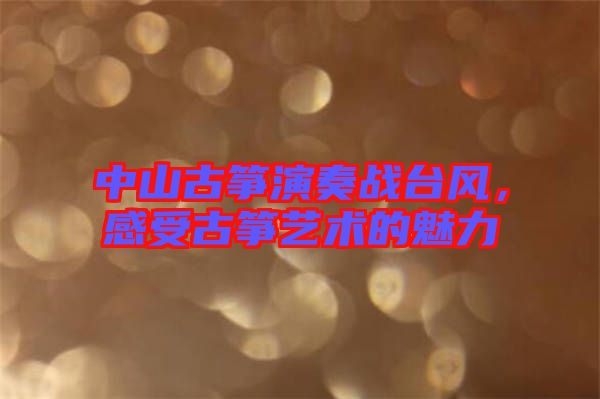 中山古箏演奏戰(zhàn)臺風，感受古箏藝術的魅力