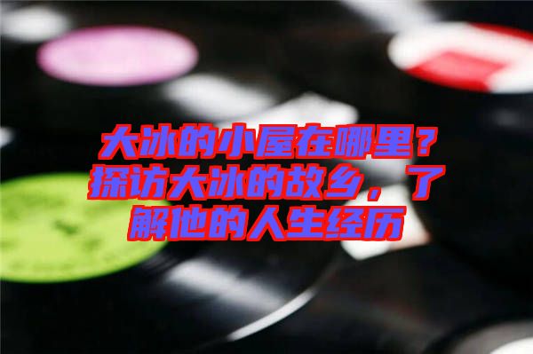 大冰的小屋在哪里？探訪大冰的故鄉(xiāng)，了解他的人生經(jīng)歷