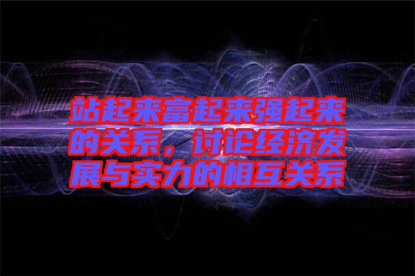 站起來富起來強起來的關系，討論經(jīng)濟發(fā)展與實力的相互關系