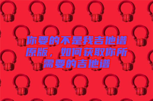 你要的不是我吉他譜原版，如何獲取你所需要的吉他譜