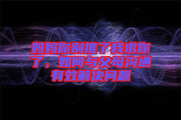 媽媽你別推了我求你了，如何與父母溝通有效解決問題