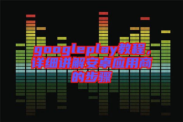 googleplay教程，詳細(xì)講解安卓應(yīng)用商的步驟