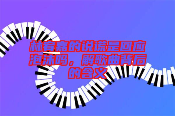 林宥嘉的說(shuō)謊是回應(yīng)泡沫嗎，解歌曲背后的含義