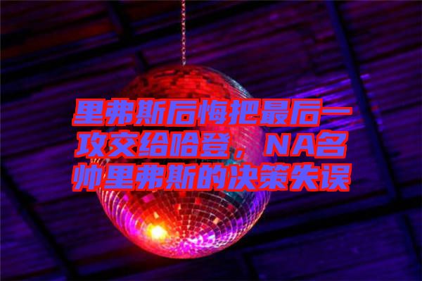 里弗斯后悔把最后一攻交給哈登，NA名帥里弗斯的決策失誤