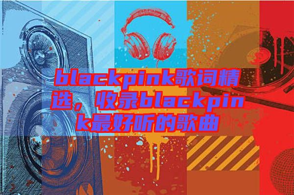 blackpink歌詞精選，收錄blackpink最好聽的歌曲