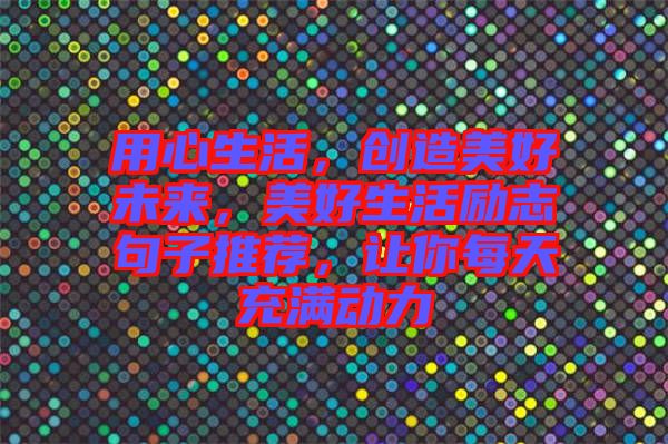 用心生活，創(chuàng)造美好未來，美好生活勵志句子推薦，讓你每天充滿動力