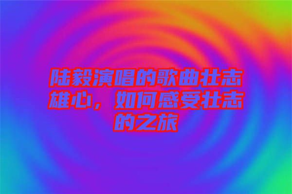 陸毅演唱的歌曲壯志雄心，如何感受壯志的之旅