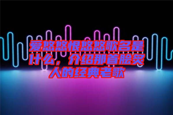 愛悠悠恨悠悠歌名是什么，介紹那首膾炙人的經(jīng)典老歌