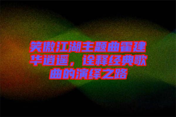 笑傲江湖主題曲霍建華逍遙，詮釋經(jīng)典歌曲的演繹之路