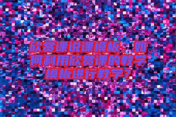 欣賞課說課模板，如何利用欣賞課的教學(xué)模板進行教學(xué)？