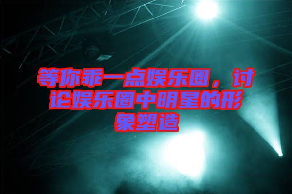 等你乖一點娛樂圈，討論娛樂圈中明星的形象塑造