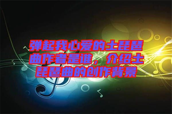 彈起我心愛的土琵琶曲作者是誰，介紹土琵琶曲的創(chuàng)作背景