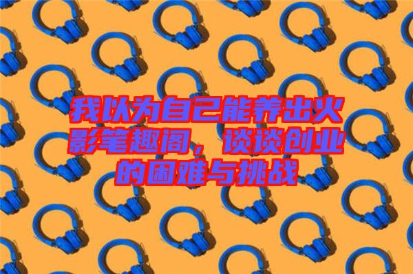 我以為自己能養(yǎng)出火影筆趣閣，談談創(chuàng)業(yè)的困難與挑戰(zhàn)