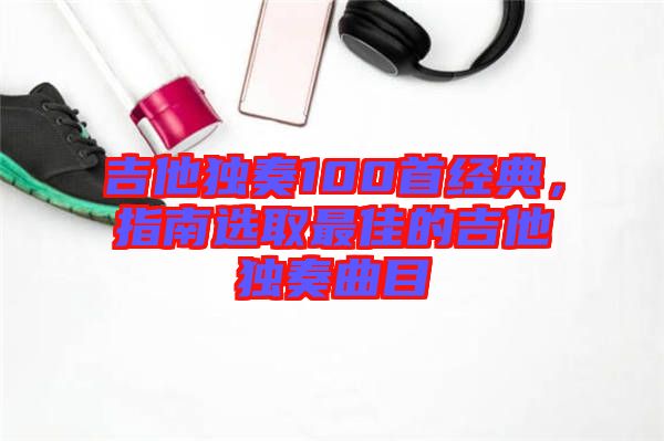 吉他獨(dú)奏100首經(jīng)典，指南選取最佳的吉他獨(dú)奏曲目