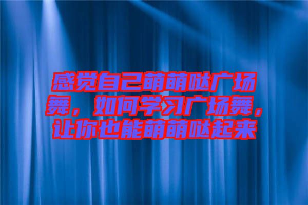 感覺自己萌萌噠廣場舞，如何學習廣場舞，讓你也能萌萌噠起來