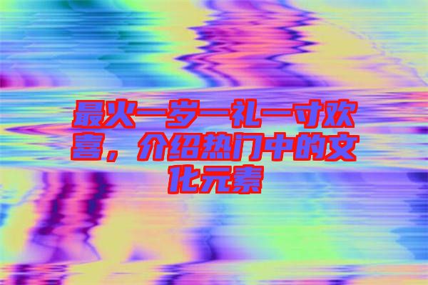最火一歲一禮一寸歡喜，介紹熱門中的文化元素