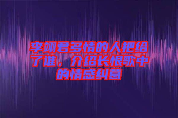 李翊君多情的人把給了誰，介紹長恨歌中的情感糾葛