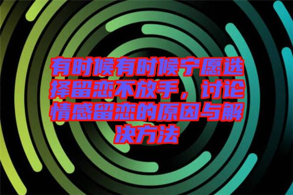 有時候有時候寧愿選擇留戀不放手，討論情感留戀的原因與解決方法