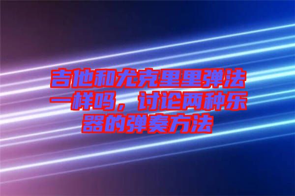 吉他和尤克里里彈法一樣嗎，討論兩種樂器的彈奏方法