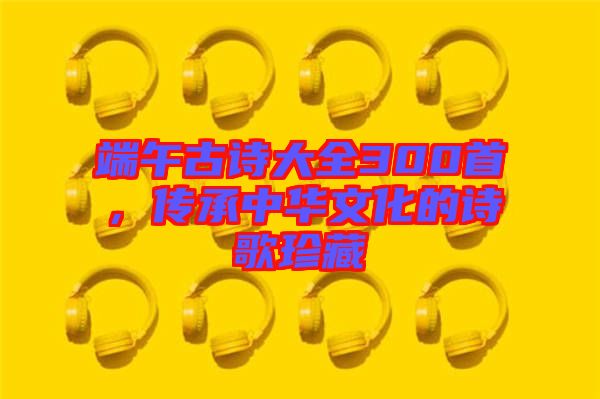 端午古詩(shī)大全300首，傳承中華文化的詩(shī)歌珍藏