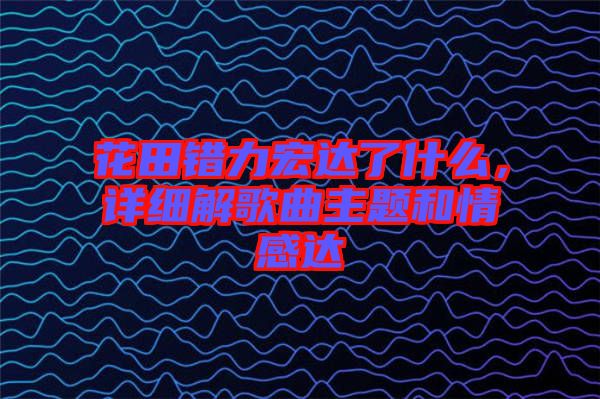 花田錯(cuò)力宏達(dá)了什么，詳細(xì)解歌曲主題和情感達(dá)