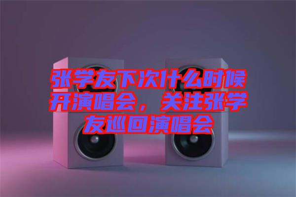 張學友下次什么時候開演唱會，關(guān)注張學友巡回演唱會