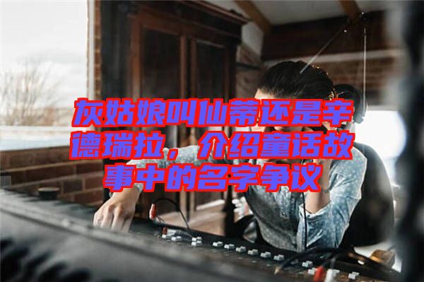 灰姑娘叫仙蒂還是辛德瑞拉，介紹童話(huà)故事中的名字爭(zhēng)議