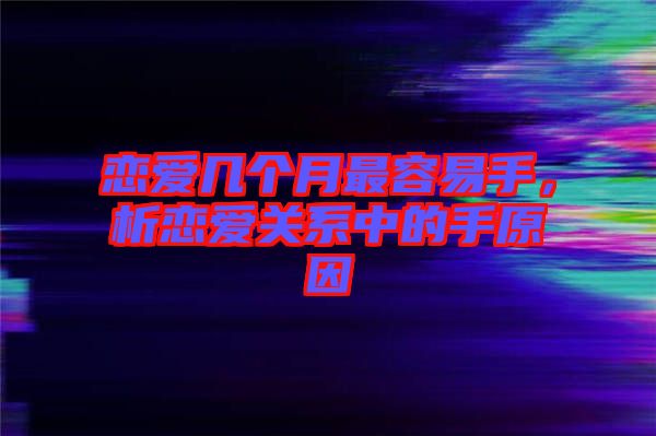 戀愛(ài)幾個(gè)月最容易手，析戀愛(ài)關(guān)系中的手原因