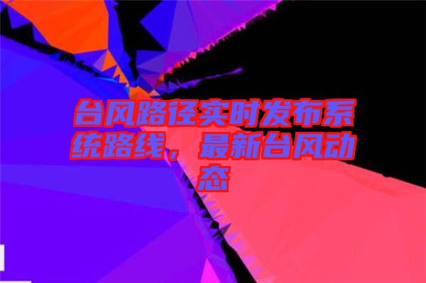 臺風路徑實時發(fā)布系統(tǒng)路線，最新臺風動態(tài)