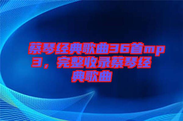 蔡琴經(jīng)典歌曲36首mp3，完整收錄蔡琴經(jīng)典歌曲