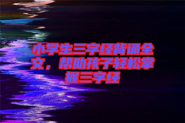 小學(xué)生三字經(jīng)背誦全文，幫助孩子輕松掌握三字經(jīng)