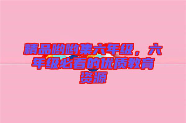 精品喲喲集六年級(jí)，六年級(jí)必看的優(yōu)質(zhì)教育資源